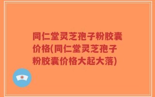 同仁堂灵芝孢子粉胶囊价格(同仁堂灵芝孢子粉胶囊价格大起大落)