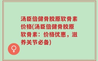 汤臣倍健骨胶原软骨素价格(汤臣倍健骨胶原软骨素：价格优惠，滋养关节必备)
