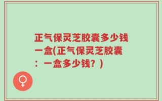 正气保灵芝胶囊多少钱一盒(正气保灵芝胶囊：一盒多少钱？)