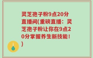 灵芝孢子粉9点20分直播间(重磅直播：灵芝孢子粉让你在9点20分掌握养生新技能！)