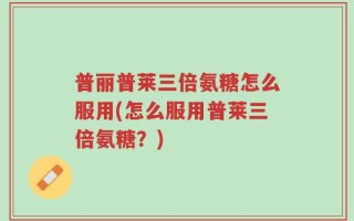 普丽普莱三倍氨糖怎么服用(怎么服用普莱三倍氨糖？)