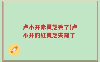 卢小开赤灵芝丢了(卢小开的红灵芝失踪了