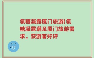 氨糖凝露厦门旅游(氨糖凝露满足厦门旅游需求，获游客好评