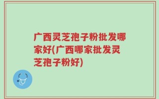 广西灵芝孢子粉批发哪家好(广西哪家批发灵芝孢子粉好)