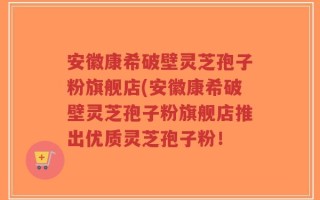 安徽康希破壁灵芝孢子粉旗舰店(安徽康希破壁灵芝孢子粉旗舰店推出优质灵芝孢子粉！
