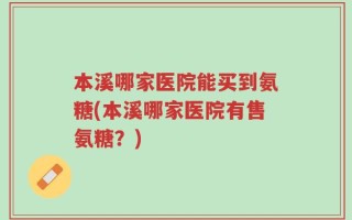 本溪哪家医院能买到氨糖(本溪哪家医院有售氨糖？)