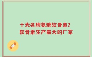 十大名牌氨糖软骨素？软骨素生产最大的厂家