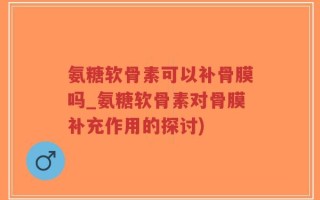 氨糖软骨素可以补骨膜吗_氨糖软骨素对骨膜补充作用的探讨)