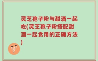 灵芝孢子粉与甜酒一起吃(灵芝孢子粉搭配甜酒一起食用的正确方法)