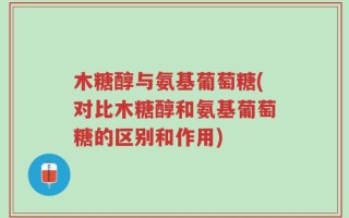 木糖醇与氨基葡萄糖(对比木糖醇和氨基葡萄糖的区别和作用)