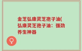 金芝弘康灵芝孢子油(弘康灵芝孢子油：强劲养生神器