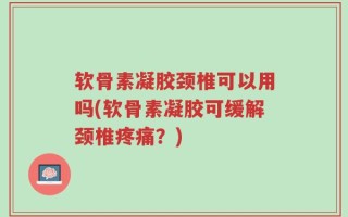 软骨素凝胶颈椎可以用吗(软骨素凝胶可缓解颈椎疼痛？)