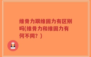 维骨力跟维固力有区别吗(维骨力和维固力有何不同？)