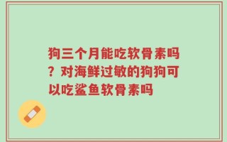 狗三个月能吃软骨素吗？对海鲜过敏的狗狗可以吃鲨鱼软骨素吗