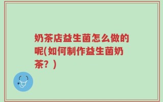 奶茶店益生菌怎么做的呢(如何制作益生菌奶茶？)