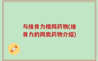 与维骨力相同药物(维骨力的同类药物介绍)
