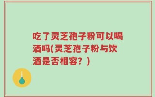 吃了灵芝孢子粉可以喝酒吗(灵芝孢子粉与饮酒是否相容？)