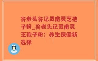 谷老头谷记灵甫灵芝孢子粉_谷老头记灵甫灵芝孢子粉：养生保健新选择