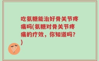 吃氨糖能治好骨关节疼痛吗(氨糖对骨关节疼痛的疗效，你知道吗？)