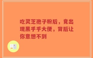 吃灵芝孢子粉后，竟出现黑乎乎大便，背后让你意想不到
