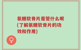 氨糖软骨片是管什么呢(了解氨糖软骨片的功效和作用)