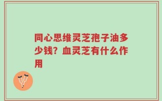 同心思维灵芝孢子油多少钱？血灵芝有什么作用