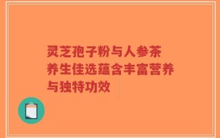 灵芝孢子粉与人参茶 养生佳选蕴含丰富营养与独特功效