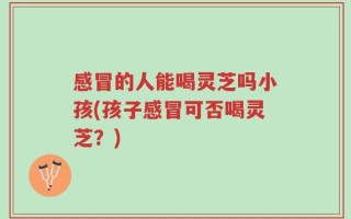 感冒的人能喝灵芝吗小孩(孩子感冒可否喝灵芝？)