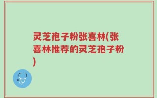 灵芝孢子粉张喜林(张喜林推荐的灵芝孢子粉)