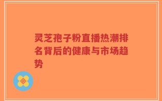 灵芝孢子粉直播热潮排名背后的健康与市场趋势