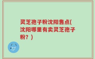 灵芝孢子粉沈阳售点(沈阳哪里有卖灵芝孢子粉？)