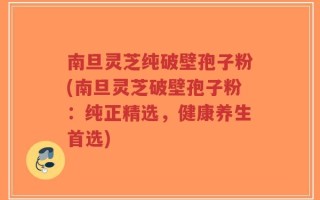南旦灵芝纯破壁孢子粉(南旦灵芝破壁孢子粉：纯正精选，健康养生首选)