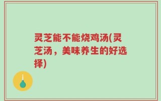 灵芝能不能烧鸡汤(灵芝汤，美味养生的好选择)