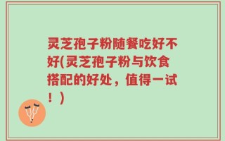 灵芝孢子粉随餐吃好不好(灵芝孢子粉与饮食搭配的好处，值得一试！)