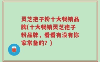 灵芝孢子粉十大畅销品牌(十大畅销灵芝孢子粉品牌，看看有没有你家常备的？)