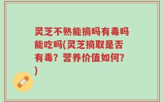灵芝不熟能摘吗有毒吗能吃吗(灵芝摘取是否有毒？营养价值如何？)