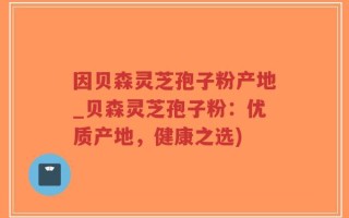 因贝森灵芝孢子粉产地_贝森灵芝孢子粉：优质产地，健康之选)