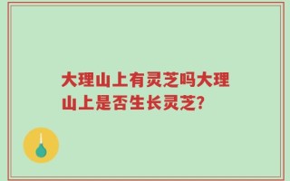 大理山上有灵芝吗大理山上是否生长灵芝？