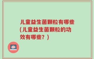 儿童益生菌颗粒有哪些(儿童益生菌颗粒的功效有哪些？)