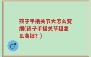 孩子手指关节大怎么变细(孩子手指关节粗怎么变细？)