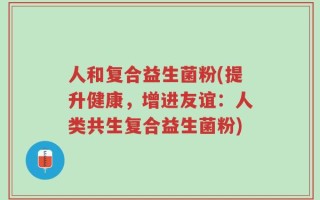 人和复合益生菌粉(提升健康，增进友谊：人类共生复合益生菌粉)