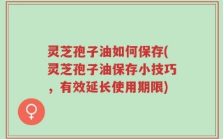 灵芝孢子油如何保存(灵芝孢子油保存小技巧，有效延长使用期限)
