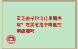 灵芝孢子粉治疗早期癌症？吃灵芝孢子粉能控制癌症吗