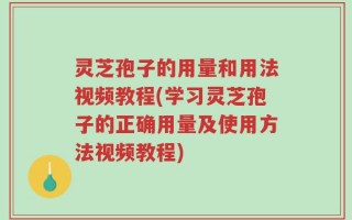灵芝孢子的用量和用法视频教程(学习灵芝孢子的正确用量及使用方法视频教程)