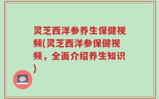 灵芝西洋参养生保健视频(灵芝西洋参保健视频，全面介绍养生知识)