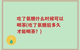 吃了氨糖什么时候可以喝茶(吃了氨糖后多久才能喝茶？)