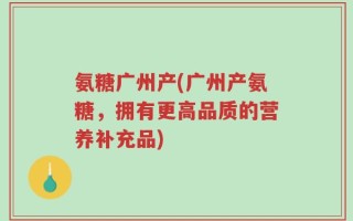 氨糖广州产(广州产氨糖，拥有更高品质的营养补充品)