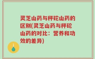 灵芝山药与秤砣山药的区别(灵芝山药与秤砣山药的对比：营养和功效的差异)