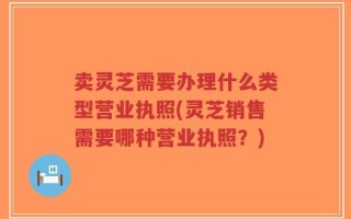 卖灵芝需要办理什么类型营业执照(灵芝销售需要哪种营业执照？)