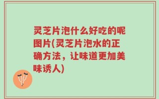 灵芝片泡什么好吃的呢图片(灵芝片泡水的正确方法，让味道更加美味诱人)